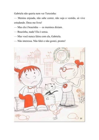 Gabriela não queria nem ver Teresinha:
— Menina enjoada, não sabe correr, não suja o vestido, só vive
estudando. Deus me livre!
— Mas ela é boazinha — os meninos diziam.
— Boazinha, nada! Ela é sonsa.
— Mas você nunca falou com ela, Gabriela.
— Não interessa. Não falei e não gostei, pronto!
 