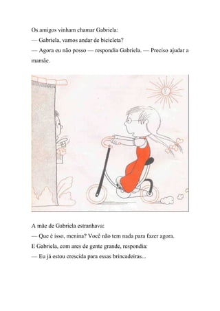 Os amigos vinham chamar Gabriela:
— Gabriela, vamos andar de bicicleta?
— Agora eu não posso — respondia Gabriela. — Preciso ajudar a
mamãe.
A mãe de Gabriela estranhava:
— Que é isso, menina? Você não tem nada para fazer agora.
E Gabriela, com ares de gente grande, respondia:
— Eu já estou crescida para essas brincadeiras...
 