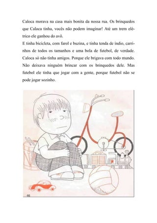 Caloca morava na casa mais bonita da nossa rua. Os brinquedos
que Caloca tinha, vocês não podem imaginar! Até um trem elé-
trico ele ganhou do avô.
E tinha bicicleta, com farol e buzina, e tinha tenda de índio, carri-
nhos de todos os tamanhos e uma bola de futebol, de verdade.
Caloca só não tinha amigos. Porque ele brigava com todo mundo.
Não deixava ninguém brincar com os brinquedos dele. Mas
futebol ele tinha que jogar com a gente, porque futebol não se
pode jogar sozinho.
 