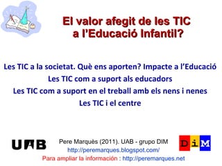 El valor afegit de les TIC  a l’Educació Infantil? Pere Marquès (2011). UAB - grupo DIM http://peremarques.blogspot.com/ Para ampliar la información  :  http://peremarques.net Les TIC a la societat. Què ens aporten? Impacte a l’Educació  Les TIC com a suport als educadors Les TIC com a suport en el treball amb els nens i nenes Les TIC i el centre 
