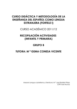 CURSO DIDÁCTICA Y METODOLOGÍA DE LA
ENSEÑANZA DEL ESPAÑOL COMO LENGUA
        EXTRANJERA (FORTELE I)

     CURSO ACADÉMICO 2011/12

     RECOPILACIÓN ACTIVIDADES
        (INFANTIL Y PRIMARIA)

                   GRUPO B

  TUTORA: M ª GEMA CONESA VICENTE




       Asesora Lengua castellana y Literatura: M ª José Botella Pérez
                                                    CPR II de Murcia
 