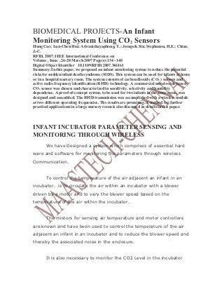 BIOMEDICAL PROJECTS-An Infant
Monitoring System Using CO2 Sensors
Hung Cao; Lun-Chen Hsu; Ativanichayaphong, T.; Jeongsik Sin; Stephanou, H.E.; Chiao,
J.-C.
RFID, 2007. IEEE International Conference on
Volume , Issue , 26-28 March 2007 Page(s):134 - 140
Digital Object Identifier 10.1109/RFID.2007.346161
Summary:In this paper, we proposed an infant monitoring system to reduce the potential
risks for sudden infant death syndrome (SIDS). This system can be used for infants at home
or in a hospital nursery room. The system consists of carbon dioxide (CO 2 ) sensors and
active radio frequency identification (RFID) technology. A commercial metal-oxide based
CO2 sensor was chosen and characterized in sensitivity, selectivity and humidity
dependence. A proof-of-concept system, to be used for two infants in the same room, was
designed and assembled. The RFID transmission was accomplished with a wireless module
at two different operating frequencies. The results are promising. A method for further
practical applications in a large nursery room is also discussed in details in this paper.




INFANT INCUBATOR PARAMETER SENSING AND
MONITORING THROUGH WIRELESS
       We have Designed a system which comprises of essential hard
ware and software for monitoring the parameters through wireless
Communication.


       To control the temperature of the air adjacent an infant in an
incubator. is to circulate the air within an incubator with a blower
driven by a motor and to vary the blower speed based on the
temperature of the air within the incubator.


       Thermistors for sensing air temperature and motor controllers
are known and have been used to control the temperature of the air
adjacent an infant in an incubator and to reduce the blower speed and
thereby the associated noise in the enclosure.


       It is also necessary to monitor the CO2 Level in the incubator
 