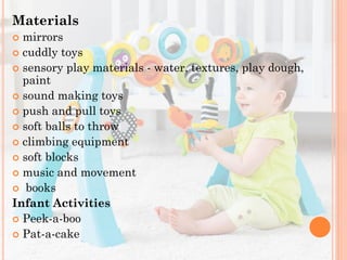 Materials
mirrors
 cuddly toys
 sensory play materials - water, textures, play dough,
paint
 sound making toys
 push and pull toys
 soft balls to throw
 climbing equipment
 soft blocks
 music and movement
 books
Infant Activities
 Peek-a-boo
 Pat-a-cake


 