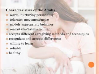 Characteristics of the Adults
 warm, nurturing personality
 tolerates movement/noise
 models appropriate behavior
 reads/talks/listens to infant
 accepts different caregiving methods and techniques
 recognizes and accepts differences
 willing to learn
 reliable
 healthy

 