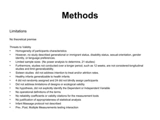 Methods Limitations No theoretical premise  Threats to Validity Homogeneity of participants characteristics However, no study described generational or immigrant status, disability status, sexual orientation, gender identity, or language preferences. Limited sample sizes  (No power analysis to determine, 21 studies)  Furthermore, studies not conducted over a longer period, such as 12 weeks, are not considered longitudinal studies and limit generalizability.  Sixteen studies  did not address intention to treat and/or attrition rates. Healthy infants generalizable to health infants 4 did not randomly assigned and 24 did not blindly assign participants Did not address limitations of designs or ecological validity No hypothesis, did not explicitly identify the Dependent or Independent Variable No operational definitions of the terms No reliability coefficients or validity citations for the measurement tools  No justification of appropriateness of statistical analysis Infant Massage protocol not described Pre-, Post, Multiple Measurements testing interaction 