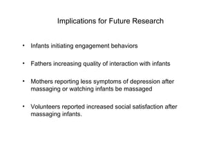 Implications for Future Research Infants initiating engagement behaviors Fathers increasing quality of interaction with infants  Mothers reporting less symptoms of depression after massaging or watching infants be massaged  Volunteers reported increased social satisfaction after massaging infants. 