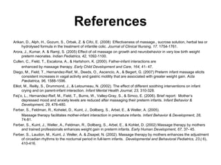 References Arikan, D., Alph, H., Gozum, S., Orbak, Z. & Cifci, E. (2008)  Effectiveness of massage., sucrose solution, herbal tea or hydrolysed formula in the treatment of infantile colic.  Journal of Clinical Nursing, 17.  1754-1761. Arora, J., Kumar, A. & Ramji, S. (2005) Effect of oil massage on growth and neurobehavior in very low birth weight preterm neonates.  Indian Pediatrics, 42,  1092-1100. Cullen, C., Field, T., Escalona, A., & Hartshorn, K. (2000). Father-infant interactions are enhanced by massage therapy.  Early Child Development and Care ,  164,  41- 47. Diego, M., Field, T., Hernandez-Reif, M., Deeds, O., Ascencio, A., & Begert, G. (2007) Preterm infant massage elicits consistent increases in vagal activity and gastric motility that are associated with greater weight gain.  Acta Pædiatrica, 96,  1588-1596.   Elliot, M., Reilly, S., Drummond, J., & Letourneau, N. (2002).  The effect of different soothing interventions on infant crying and on parent-infant interaction.  Infant Mental Health Journal, 23,  310-328 . Feij’o, L., Hernandez-Reif, M., Field, T., Burns, W., Valley-Gray, S., & Simco, E. (2006). Brief report:  Mother’s depressed mood and anxiety levels are reduced after massaging their preterm infants.  Infant Behavior & Development, 29,  476-480. Ferber, S., Feldman, R., Kohelet, D., Kuint, J., Dollberg, S., Arbel, E., & Weller, A. (2005). Massage therapy facilitates mother-infant interaction in premature infants.  Infant Behavior & Development, 28,  74-81. Ferber, S., Kuint, J., Weller, A., Feldman, R., Dollberg, S., Arbel, E., & Kohlet, D. (2002) Massage therapy by mothers and trained professionals enhances weight gain in preterm infants.  Early Human Development, 67,  37- 45.   Ferber, S., Laudon, M., Kuint, J. Weller, A. & Zisapel, N. (2002). Massage therapy by mothers enhances the adjustment of circadian rhythms to the nocturnal period in full-term infants.  Developmental and Behavioral Pediatrics, 23 ,( 6), 410-416. 