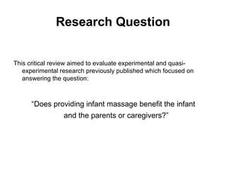 Research Question This critical review aimed to evaluate experimental and quasi-experimental research previously published which focused on answering the question: “ Does providing infant massage benefit the infant  and the parents or caregivers?”  