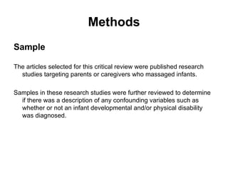 Methods Sample The articles selected for this critical review were published research studies targeting parents or caregivers who massaged infants.  Samples in these research studies were further reviewed to determine if there was a description of any confounding variables such as whether or not an infant developmental and/or physical disability was diagnosed.  