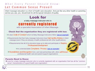 What Every Parent Should Know:
Let Common Sense Prevail
Infant massage education is a form of health care education. And just like any other health or parenting
service you use, you should look for all the typical indicators of quality.

                                 Look for
                         a baby massage instructor who is

                  currently registered
               with a specialist Association of Infant Massage.

    Check that the organisation they are registered with has:
  A clear Code of Conduct which its Baby Massage Instructors follow (see an example)

  Requirements that their baby massage instructors have high-quality training in infant
    massage (even if they are already a health professional with other qualifications).

    Requirements that all of its educators keep up to date and participate in Ongoing
                               Professional Development
              An understandable Complaints Process (see an example).

   Accreditation and Recognition from, and real partnerships with, other well-known
                professional health care and parent-support organisations


Parents Need to Know:
 Look for a baby massage instructor who is currently registered with an organisation that has all the “common
  sense” characteristics of a good health care organisation.

                                                                                                                 11
 