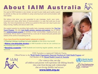 About IAIM Australia
Our goal at IAIM Australia is very simple: we want to give really good quality support
to parents so they can be confident in using nurturing touch and communication with
their babies.

We believe that when you are supported to use massage, touch, your voice ,
movement and many other forms of communication in a way that suits you & your
baby, the more empowered you will be as a parent to find your own way to give your
baby a loving, healthy and secure start in life.

We support parents by providing high-quality baby massage programs like The First
Touch Program. We also train health workers, teachers and parents how to deliver
this evidence-based program to families in their communities, neighbourhoods and
workplaces. All our work is underpinned by a core set of values that puts parents and
babies at the centre of everything we do.

If you have found this booklet helpful, please do consider...
 Passing it along or putting it on your website so that others may benefit
Making a tax-deductible donation to IAIM Australia so that we can continue our
life-changing work with families.
Becoming a supporter of IAIM Australia and receiving regular updates, news and
discounts.

                                          IAIM Australia is a registered Children’s Charity,
                Official Partner to the World Health Organisation Maternal, Newborn & Child Health Program and
                                       Full Member of the Mental Health Council of Australia

                                                  Our vision is that, one day,
                                all children and parents will experience the lifelong benefits
                                          that come from having early relationships
                                              that are loving, healthy and secure.
                                                      www.iaim.org.au
 