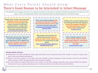 What Every Parent Should Know:
There’s Good Reason to be Interested in Infant Massage
 The benefits of massage and touch for babies has been of interest to medical & health researchers for well-over 25
             years. Just a small sample of the most important peer-reviewed studies in this field reveal:


 Babies whose mothers were depressed,
                                                   Brain scan studies revealed more               Mothers who use lots of gentle touch
   had better social, emotional and
   behavioural outcomes when their
                                                   stunted brain growth in children               and stroking with their baby appear to
    mother’s learned the IAIM infant              who had lower levels of touch and                 reverse the negative impacts of
   massage program, compared with                   nurturing during the early years.                pre-natal depression on their
                                                   (Proceedings of the National Academy of
   babies whose mothers attended a
                                                              Sciences, 2012)
                                                                                                       baby’s brain development
     depression support group only                                                                            (PLOSOne, 2012)
    (Journal of Affective Disorders, 2001)


                                                     High quality touch education for
 When baby rats are given high-levels                mothers was found to improve                    Infant massage appears to help
   of touch and massage in infancy,               maternal mood, and to reduce key                   reduce crying, improve baby’s
  gene expression can be altered and              risk factors for development of child            sleep-awake patterns, and reduce
 their brains develop a resistance to                              abuse                           levels of toxic stress hormones in
      opiate addiction later in life               (Assn. For Women’s Health, Obstetric &                       the brain.
      (Journal of Neuroscience, 2011)                      Neonatal Nurses, 2012)                         (Cochrane Library, 2006).




  Parents Need to Know:
   Researchers and health practitioners widely agree that healthy touch, stroking and skin-to-skin contact is crucial for a baby’s early
    brain, social and emotional development.
   Based on all of this research, a lot of claims about the “benefits” of infant massage are made. However, there are many different
    styles and types of infant massage education and information available.
   So, even though the research looks good on the surface, not all infant massage information given parents reflects the research.
    Knowing how to pick out good quality resources is crucial for parents who want safe and accurate information.



                                                                                                                                            3
 