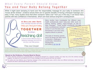 What Every Parent Should Know:
Yo u a n d Yo u r B a b y B e l o n g To g e t h e r
While it might seem tempting to hand over the responsibility massage for your baby to someone who
“knows all the strokes”, evidence shows there are no specific benefits of having a therapist massage your
baby. In fact, many studies show that when someone “takes over” from you in this way, it can leave many
parents with less confidence in themselves, which can have serious long-term consequences.

                                                                                   Many studies have investigated the different ways
                                  A S KILLED            AND      S AFE             health professionals teach baby-care skills (such as
                                 baby massage educator will help                   bathing, feeding, settling, nappy-changes...as well as
                                 keep you and your baby                            baby massage). These studies consistently find that
                                                                                   when a professional or educator
                                                                                   ‘jumps in’ to do the baby-care
                                 TOGETHER                                          themselves* it can have many
                                               by using a                          negative effects on parents.

                                 teaching doll                                     This style of “showing” parents
                                                                                   how to do things can often result
                                  to demonstrate different ways of                 in long-term challenges in
                                  adapting massage and touch to                    parent-baby interactions,
                                     suit your own little person.                  development
                                                                                   and safety (1, 2, 3, 4, 5).
                                        Plain and Simple!
(*) these studies look at how professionals give information & education to parents, and how this impacts on parents &infant development. This is very different to
having a trusted family member, friend, neighbour or volunteer help care for your baby when you are feeling tired or overwhelmed – which can be very beneficial!
Please see the end of this book for where to get support or help if you need it


 Based on the Evidence, Parents Need to Know:
  Unless otherwise advised by a physiotherapist or occupational therapist for a physical condition your baby has; all of the evidence strongly
   suggests the safest and most effective form of infant massage is done by parents with their own babies.
  The safest and most effective way of learning massage is from someone who uses a doll to show you different techniques, rather than from
   someone who likes to demonstrate directly on your baby.



                                                                                                                                                                      6
 