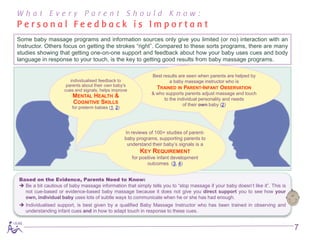 What Every Parent Should Know:
Personal Feedback is Important
Some baby massage programs and information sources only give you limited (or no) interaction with an
Instructor. Others focus on getting the strokes “right”. Compared to these sorts programs, there are many
studies showing that getting one-on-one support and feedback about how your baby uses cues and body
language in response to your touch, is the key to getting good results from baby massage programs.

                                                              Best results are seen when parents are helped by
                        individualised feedback to                    a baby massage instructor who is
                      parents about their own baby’s
                     cues and signals, helps improve
                                                                TRAINED IN PARENT-INFANT OBSERVATION
                                                              & who supports parents adjust massage and touch
                         MENTAL HEALTH &
                                                                   to the individual personality and needs
                          COGNITIVE SKILLS                                   of their own baby (2)
                         for preterm babies (1, 2)




                                                  In reviews of 100+ studies of parent-
                                                  baby programs, supporting parents to
                                                   understand their baby’s signals is a
                                                          KEY REQUIREMENT
                                                      for positive infant development
                                                              outcomes (3, 4)


Based on the Evidence, Parents Need to Know:
 Be a bit cautious of baby massage information that simply tells you to “stop massage if your baby doesn’t like it”. This is
  not cue-based or evidence-based baby massage because it does not give you direct support you to see how your
  own, individual baby uses lots of subtle ways to communicate when he or she has had enough.
 Individualised support, is best given by a qualified Baby Massage Instructor who has been trained in observing and
  understanding infant cues and in how to adapt touch in response to these cues.


                                                                                                                                7
 