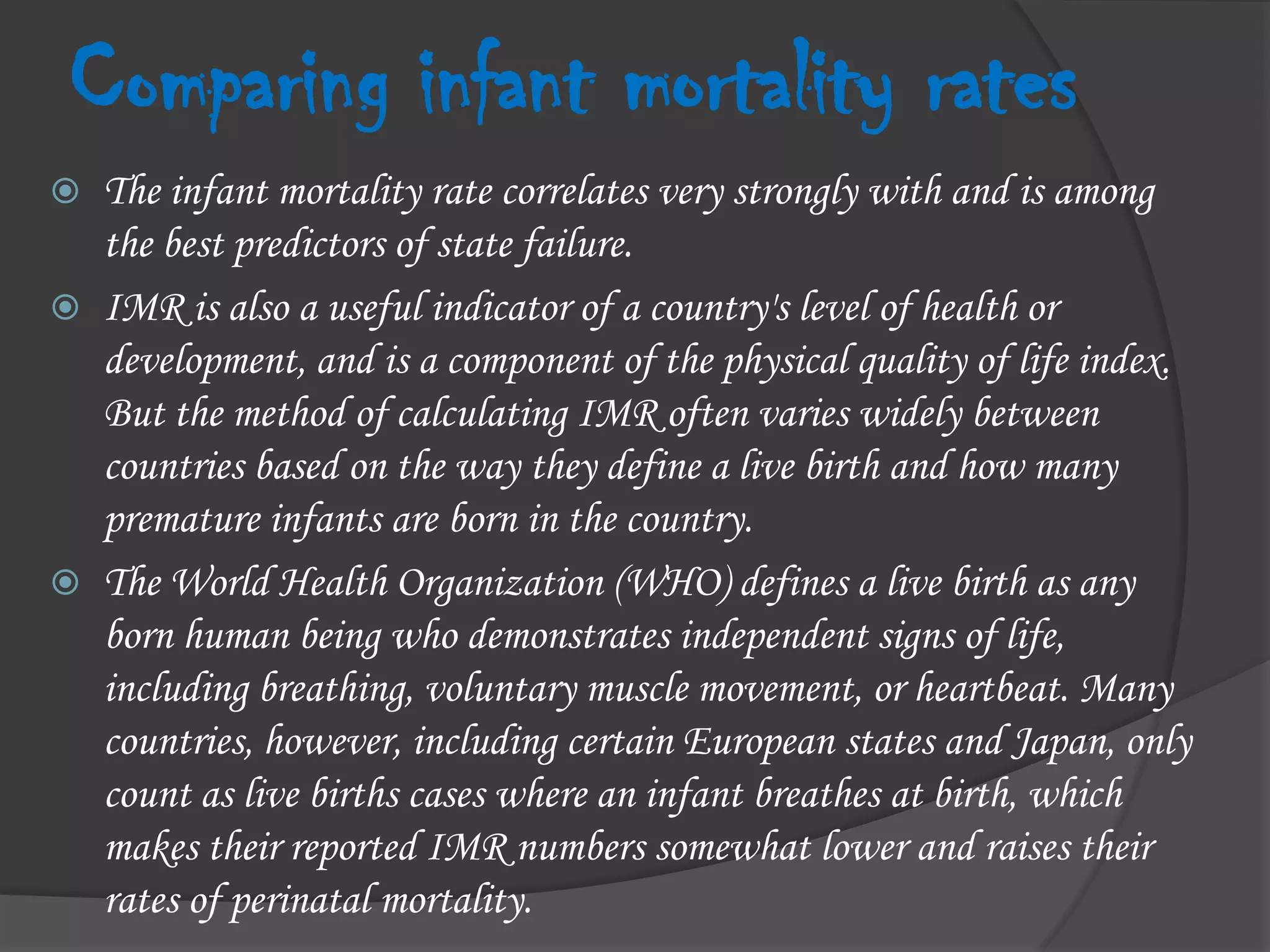 Comparing infant mortality ratesThe infant mortality rate correlates very strongly with and is among the best predictors of state failure.IMR is also a useful indicator of a country's level of health or development, and is a component of the physical quality of life index. But the method of calculating IMR often varies widely between countries based on the way they define a live birth and how many premature infants are born in the country.The World Health Organization (WHO) defines a live birth as any born human being who demonstrates independent signs of life, including breathing, voluntary muscle movement, or heartbeat. Many countries, however, including certain European states and Japan, only count as live births cases where an infant breathes at birth, which makes their reported IMR numbers somewhat lower and raises their rates of perinatal mortality.