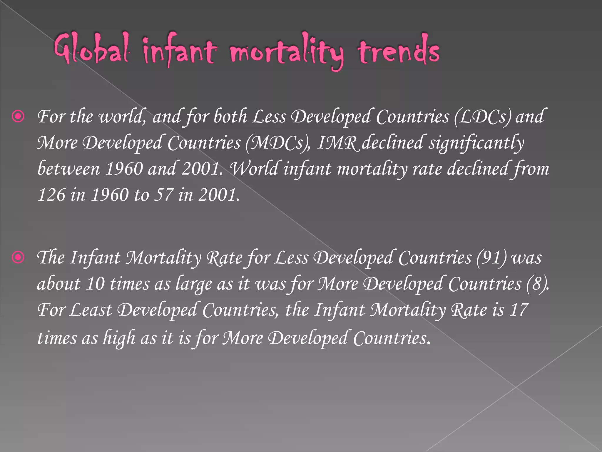 Global infant mortality trendsFor the world, and for both Less Developed Countries (LDCs) and More Developed Countries (MDCs), IMR declined significantly between 1960 and 2001. World infant mortality rate declined from 126 in 1960 to 57 in 2001.The Infant Mortality Rate for Less Developed Countries (91) was about 10 times as large as it was for More Developed Countries (8). For Least Developed Countries, the Infant Mortality Rate is 17 times as high as it is for More Developed Countries.