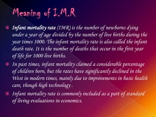 Meaning of I.M.RInfant mortality rate (IMR) is the number of newborns dying under a year of age divided by the number of live births during the year times 1000. The infant mortality rate is also called the infant death rate. It is the number of deaths that occur in the first year of life for 1000 live births.In past times, infant mortality claimed a considerable percentage of children born, but the rates have significantly declined in the West in modern times, mainly due to improvements in basic health care, though high technology .Infant mortality rate is commonly included as a part of standard of living evaluations in economics.
