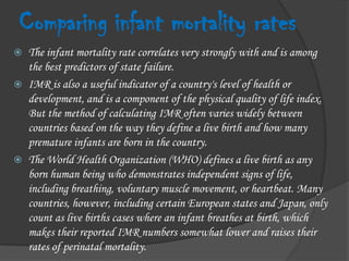 Comparing infant mortality ratesThe infant mortality rate correlates very strongly with and is among the best predictors of state failure.IMR is also a useful indicator of a country's level of health or development, and is a component of the physical quality of life index. But the method of calculating IMR often varies widely between countries based on the way they define a live birth and how many premature infants are born in the country.The World Health Organization (WHO) defines a live birth as any born human being who demonstrates independent signs of life, including breathing, voluntary muscle movement, or heartbeat. Many countries, however, including certain European states and Japan, only count as live births cases where an infant breathes at birth, which makes their reported IMR numbers somewhat lower and raises their rates of perinatal mortality.