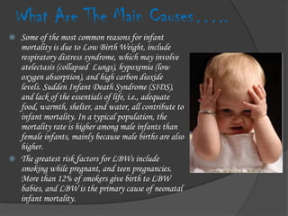 What Are The Main Causes…..Some of the most common reasons for infant mortality is due to Low Birth Weight, include respiratory distress syndrome, which may involve atelectasis (collapsed  Lungs), hypoxemia (low oxygen absorption), and high carbon dioxide levels. Sudden Infant Death Syndrome (SIDS), and lack of the essentials of life, i.e., adequate food, warmth, shelter, and water, all contribute to infant mortality. In a typical population, the mortality rate is higher among male infants than female infants, mainly because male births are also higher.The greatest risk factors for LBWs include smoking while pregnant, and teen pregnancies. More than 12% of smokers give birth to LBW babies, and LBW is the primary cause of neonatal infant mortality.