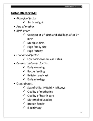 INFANT MORTALITY RATE
11
Factor affecting IMR
 Biological factor
 Birth weight
 Age of mother
 Birth order
 Greatest at 1st
birth and also high after 3rd
birth
 Multiple birth
 High family size
 High fertility
 Economical factor
 Low socioeconomical status
 Cultural and social factirs
 Early weaning
 Bottle feeding
 Religion and cast
 Early marriage
 Other factors
 Sex of child: IMRgirl > IMRboys
 Quality of mothering
 Quality of health care
 Maternal education
 Broken family
 Illegitimacy
 