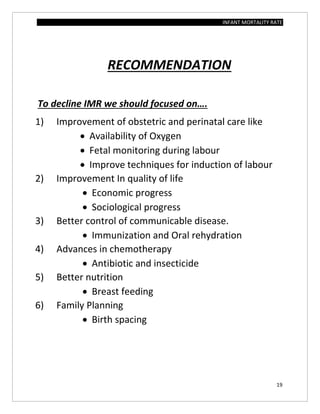 INFANT MORTALITY RATE
19
RECOMMENDATION
To decline IMR we should focused on….
1) Improvement of obstetric and perinatal care like
 Availability of Oxygen
 Fetal monitoring during labour
 Improve techniques for induction of labour
2) Improvement In quality of life
 Economic progress
 Sociological progress
3) Better control of communicable disease.
 Immunization and Oral rehydration
4) Advances in chemotherapy
 Antibiotic and insecticide
5) Better nutrition
 Breast feeding
6) Family Planning
 Birth spacing
 
