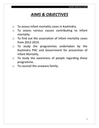 INFANT MORTALITY RATE
5
AIMS & OBJECTIVES
o To assess Infant mortality cases in Kashindra.
o To assess various causes contributing to Infant
mortality.
o To find out the association of Infant mortality cases
from 2012-2014.
o To study the programmes undertaken by the
Kashindra PHC and Government for prevention of
Infant Mortality.
o To study the awareness of people regarding these
programme.
o To counsel the unaware family.
 