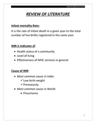 INFANT MORTALITY RATE
7
REVIEW OF LITERATURE
Infant mortality Rate:
It is the rate of Infant death in a given year to the total
number of live births registered in the same year.
IMR is Indicator of
 Health status of a community
 Level of living
 Effectiveness of MHC services in general
Cause of IMR
 Most common cause in India:
Low birth weight
Prematurity
 Most common cause in World:
 Pneumonia
 