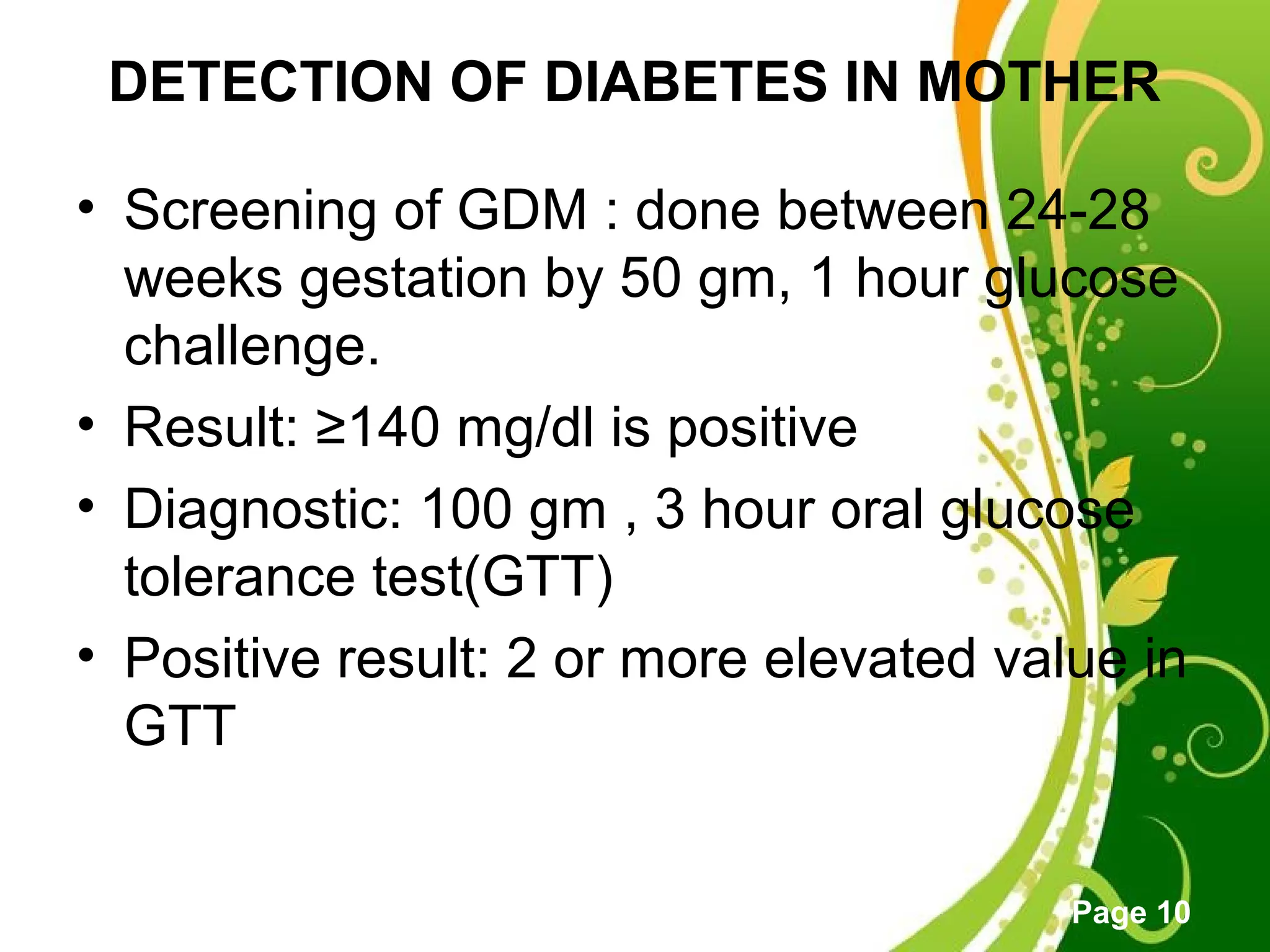 Click here to download this powerpoint template : Green Floral Free Powerpoint Template
For more : Powerpoint Template Presentations
Page 10
DETECTION OF DIABETES IN MOTHER
• Screening of GDM : done between 24-28
weeks gestation by 50 gm, 1 hour glucose
challenge.
• Result: ≥140 mg/dl is positive
• Diagnostic: 100 gm , 3 hour oral glucose
tolerance test(GTT)
• Positive result: 2 or more elevated value in
GTT
 
