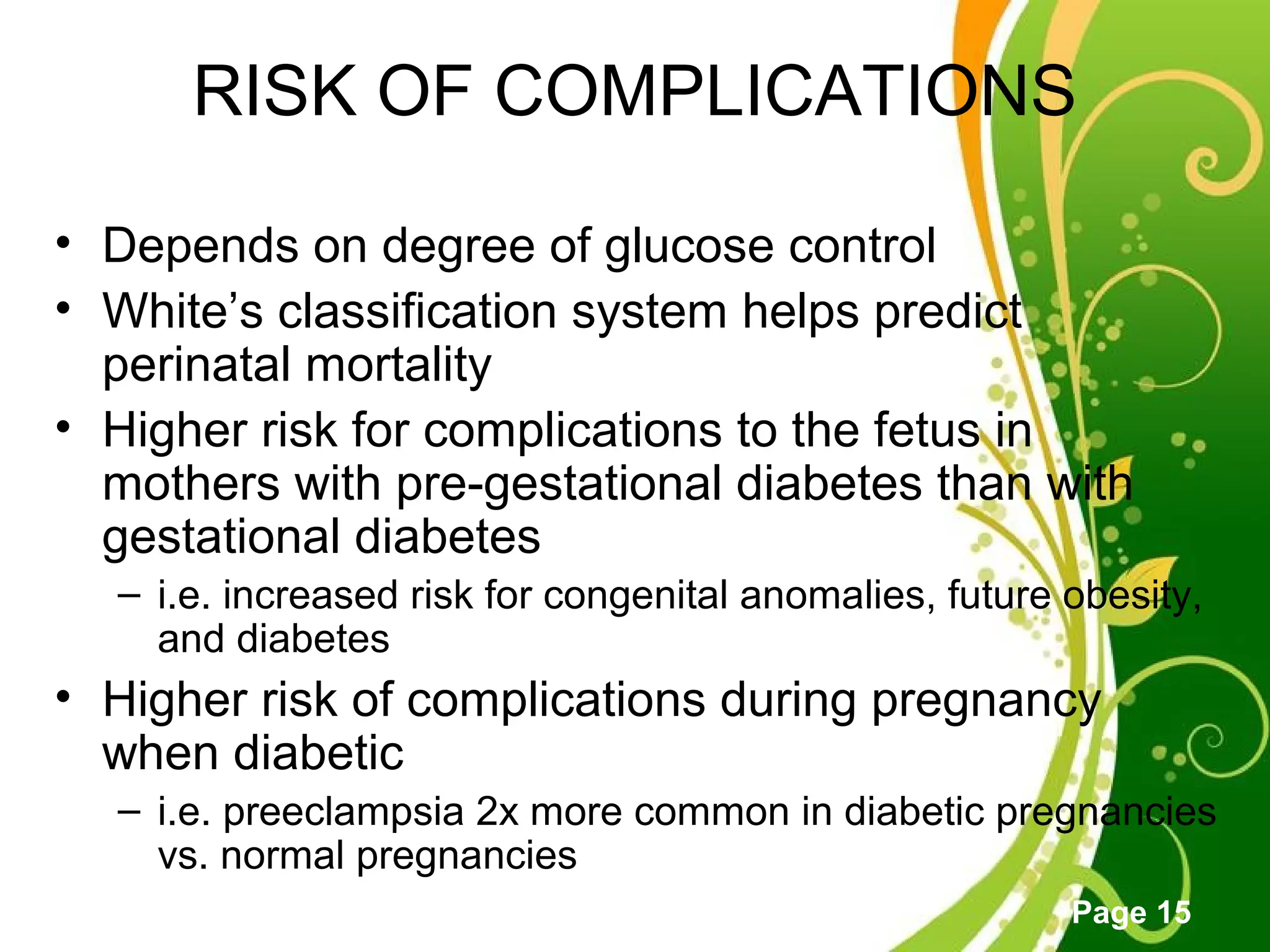 Click here to download this powerpoint template : Green Floral Free Powerpoint Template
For more : Powerpoint Template Presentations
Page 15
RISK OF COMPLICATIONS
• Depends on degree of glucose control
• White’s classification system helps predict
perinatal mortality
• Higher risk for complications to the fetus in
mothers with pre-gestational diabetes than with
gestational diabetes
– i.e. increased risk for congenital anomalies, future obesity,
and diabetes
• Higher risk of complications during pregnancy
when diabetic
– i.e. preeclampsia 2x more common in diabetic pregnancies
vs. normal pregnancies
 