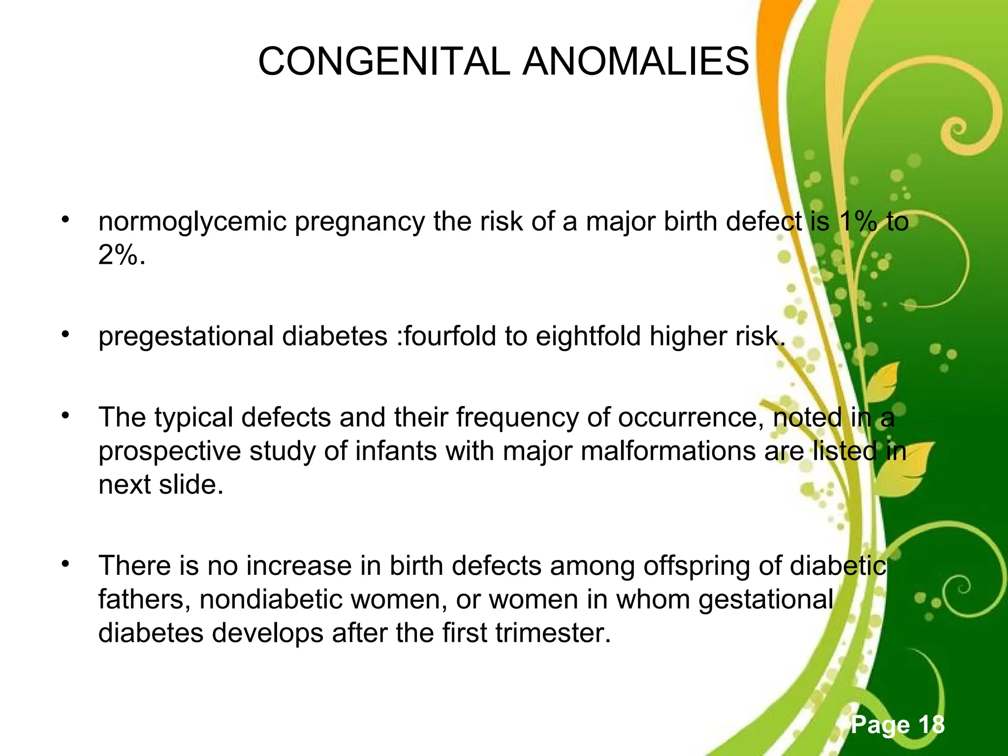Click here to download this powerpoint template : Green Floral Free Powerpoint Template
For more : Powerpoint Template Presentations
Page 18
CONGENITAL ANOMALIES
• normoglycemic pregnancy the risk of a major birth defect is 1% to
2%.
• pregestational diabetes :fourfold to eightfold higher risk.
• The typical defects and their frequency of occurrence, noted in a
prospective study of infants with major malformations are listed in
next slide.
• There is no increase in birth defects among offspring of diabetic
fathers, nondiabetic women, or women in whom gestational
diabetes develops after the first trimester.
 