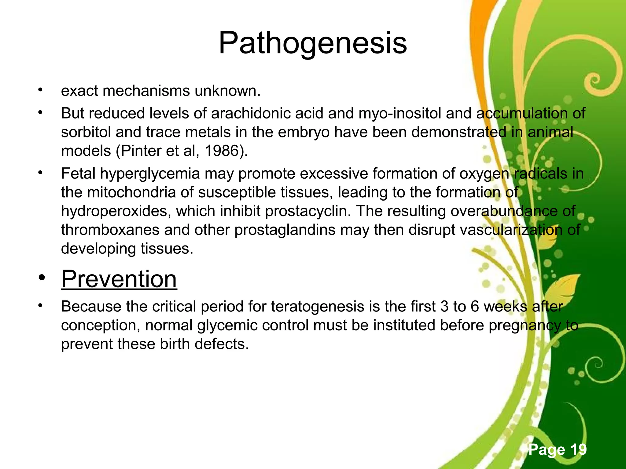 Click here to download this powerpoint template : Green Floral Free Powerpoint Template
For more : Powerpoint Template Presentations
Page 19
Pathogenesis
• exact mechanisms unknown.
• But reduced levels of arachidonic acid and myo-inositol and accumulation of
sorbitol and trace metals in the embryo have been demonstrated in animal
models (Pinter et al, 1986).
• Fetal hyperglycemia may promote excessive formation of oxygen radicals in
the mitochondria of susceptible tissues, leading to the formation of
hydroperoxides, which inhibit prostacyclin. The resulting overabundance of
thromboxanes and other prostaglandins may then disrupt vascularization of
developing tissues.
• Prevention
• Because the critical period for teratogenesis is the first 3 to 6 weeks after
conception, normal glycemic control must be instituted before pregnancy to
prevent these birth defects.
 