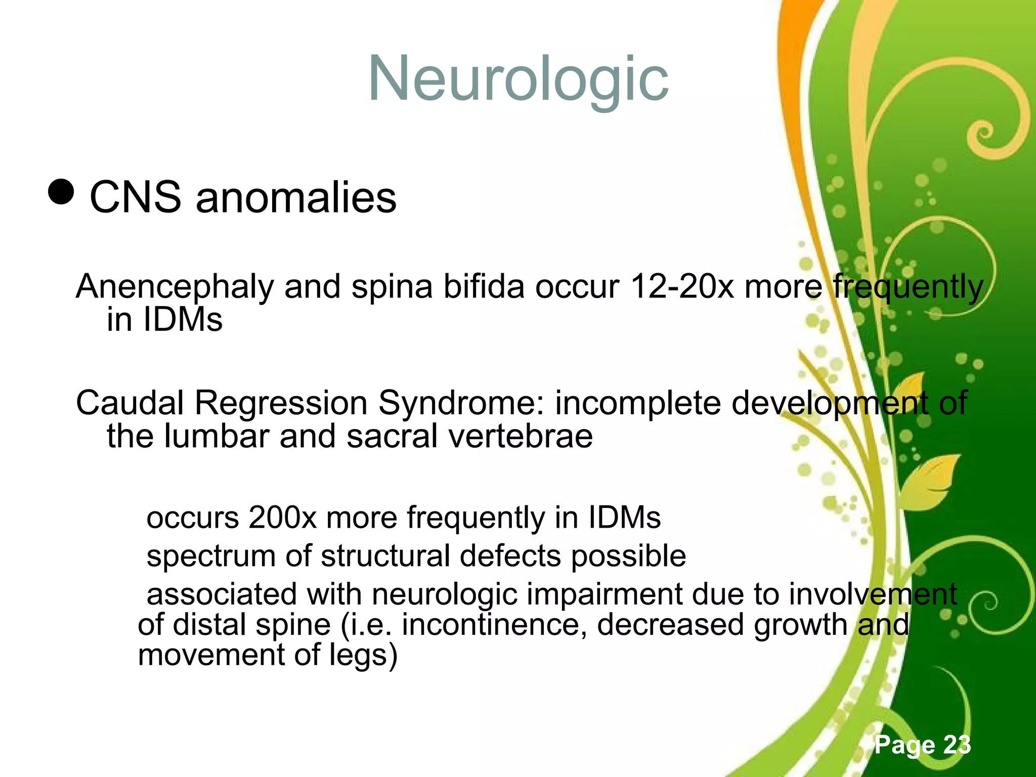 Click here to download this powerpoint template : Green Floral Free Powerpoint Template
For more : Powerpoint Template Presentations
Page 23
Neurologic
CNS anomalies
Anencephaly and spina bifida occur 12-20x more frequently
in IDMs
Caudal Regression Syndrome: incomplete development of
the lumbar and sacral vertebrae
 occurs 200x more frequently in IDMs
 spectrum of structural defects possible
 associated with neurologic impairment due to involvement
of distal spine (i.e. incontinence, decreased growth and
movement of legs)
 