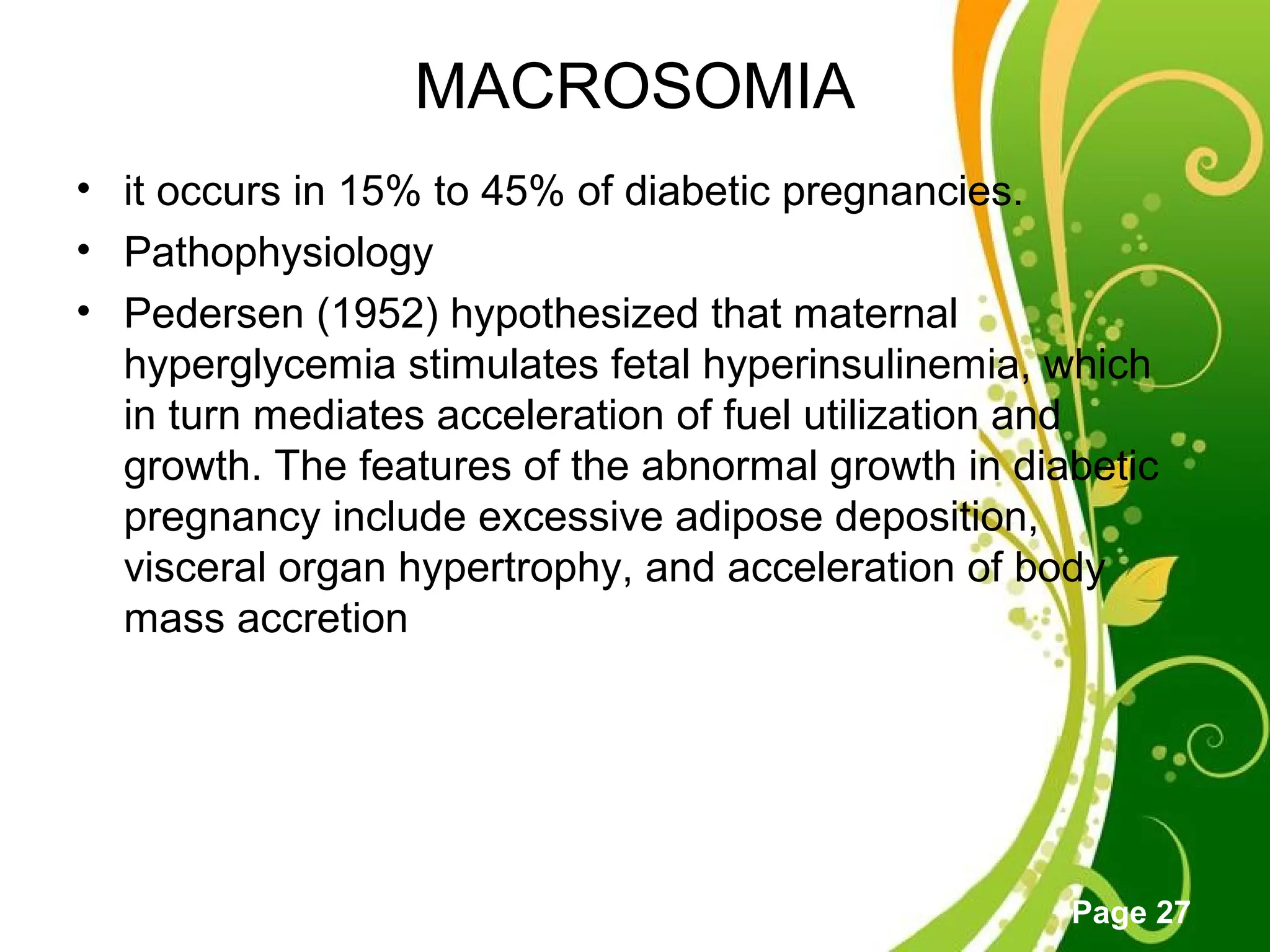 Click here to download this powerpoint template : Green Floral Free Powerpoint Template
For more : Powerpoint Template Presentations
Page 27
MACROSOMIA
• it occurs in 15% to 45% of diabetic pregnancies.
• Pathophysiology
• Pedersen (1952) hypothesized that maternal
hyperglycemia stimulates fetal hyperinsulinemia, which
in turn mediates acceleration of fuel utilization and
growth. The features of the abnormal growth in diabetic
pregnancy include excessive adipose deposition,
visceral organ hypertrophy, and acceleration of body
mass accretion
 