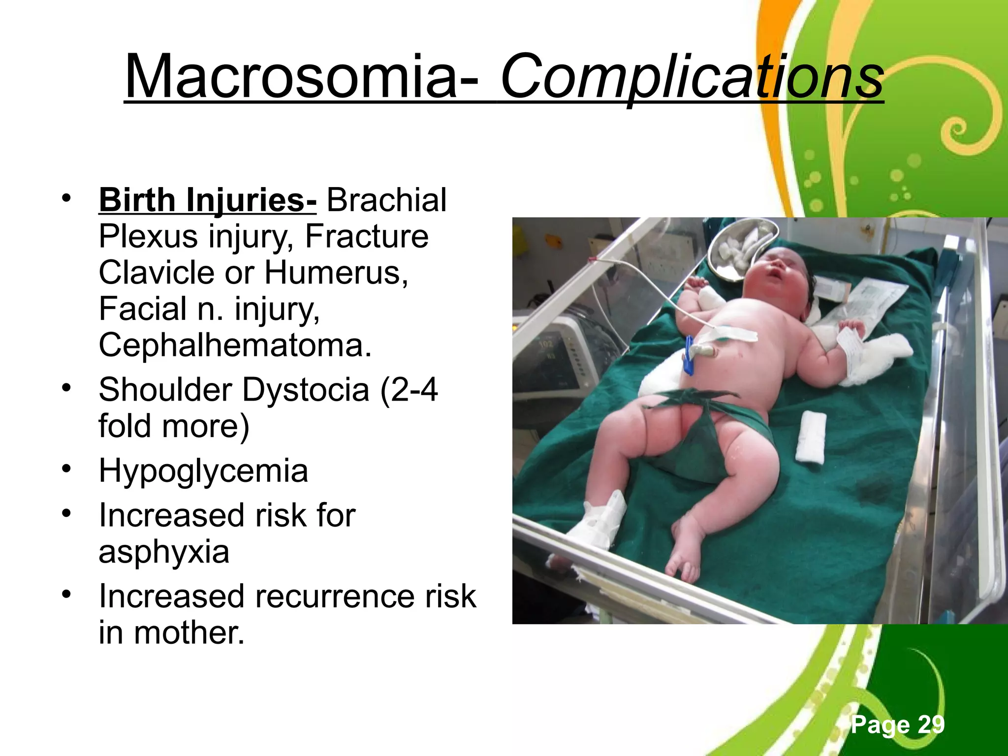 Click here to download this powerpoint template : Green Floral Free Powerpoint Template
For more : Powerpoint Template Presentations
Page 29
Macrosomia- Complications
• Birth Injuries- Brachial
Plexus injury, Fracture
Clavicle or Humerus,
Facial n. injury,
Cephalhematoma.
• Shoulder Dystocia (2-4
fold more)
• Hypoglycemia
• Increased risk for
asphyxia
• Increased recurrence risk
in mother.
 