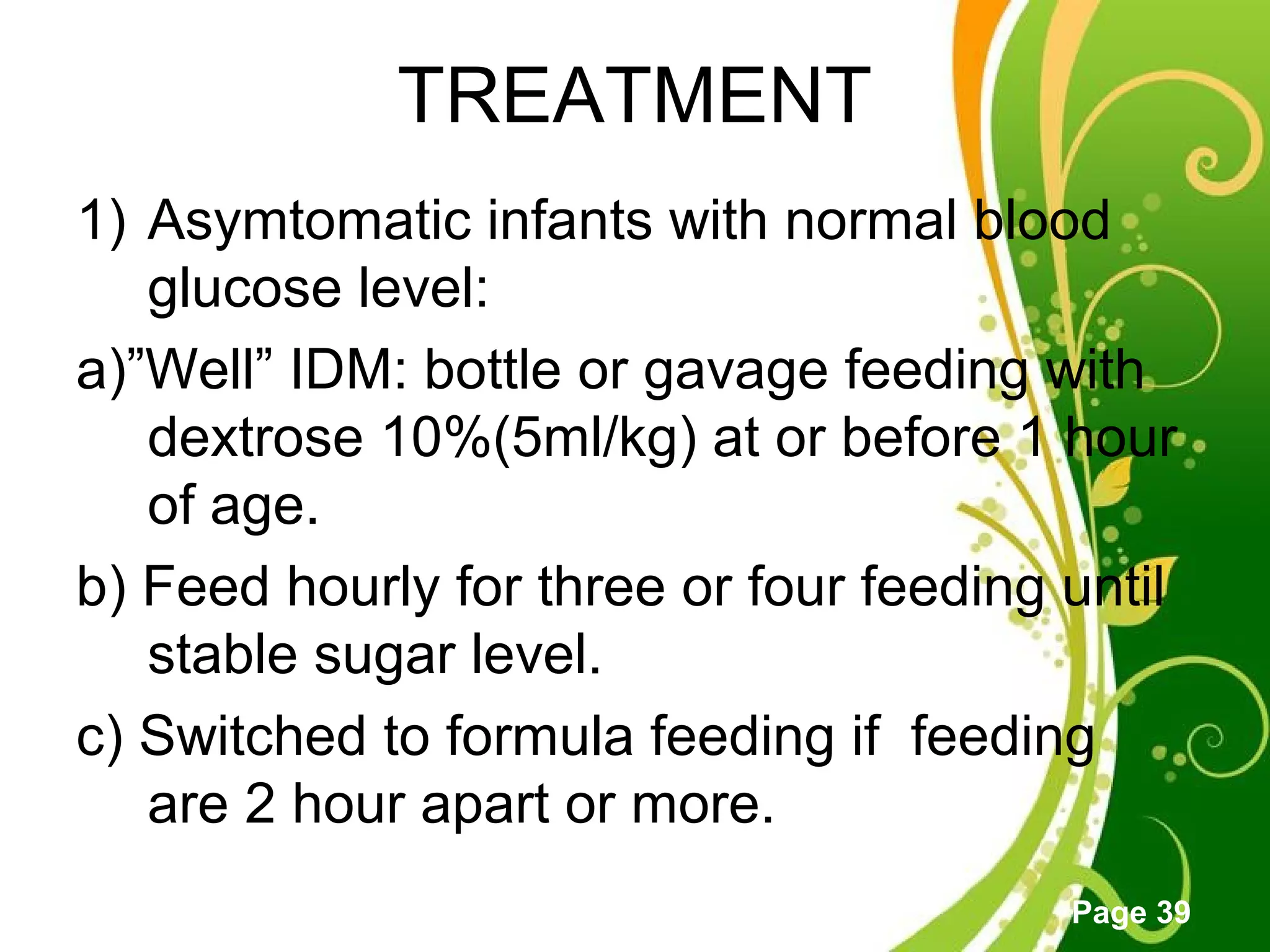 Click here to download this powerpoint template : Green Floral Free Powerpoint Template
For more : Powerpoint Template Presentations
Page 39
TREATMENT
1) Asymtomatic infants with normal blood
glucose level:
a)”Well” IDM: bottle or gavage feeding with
dextrose 10%(5ml/kg) at or before 1 hour
of age.
b) Feed hourly for three or four feeding until
stable sugar level.
c) Switched to formula feeding if feeding
are 2 hour apart or more.
 