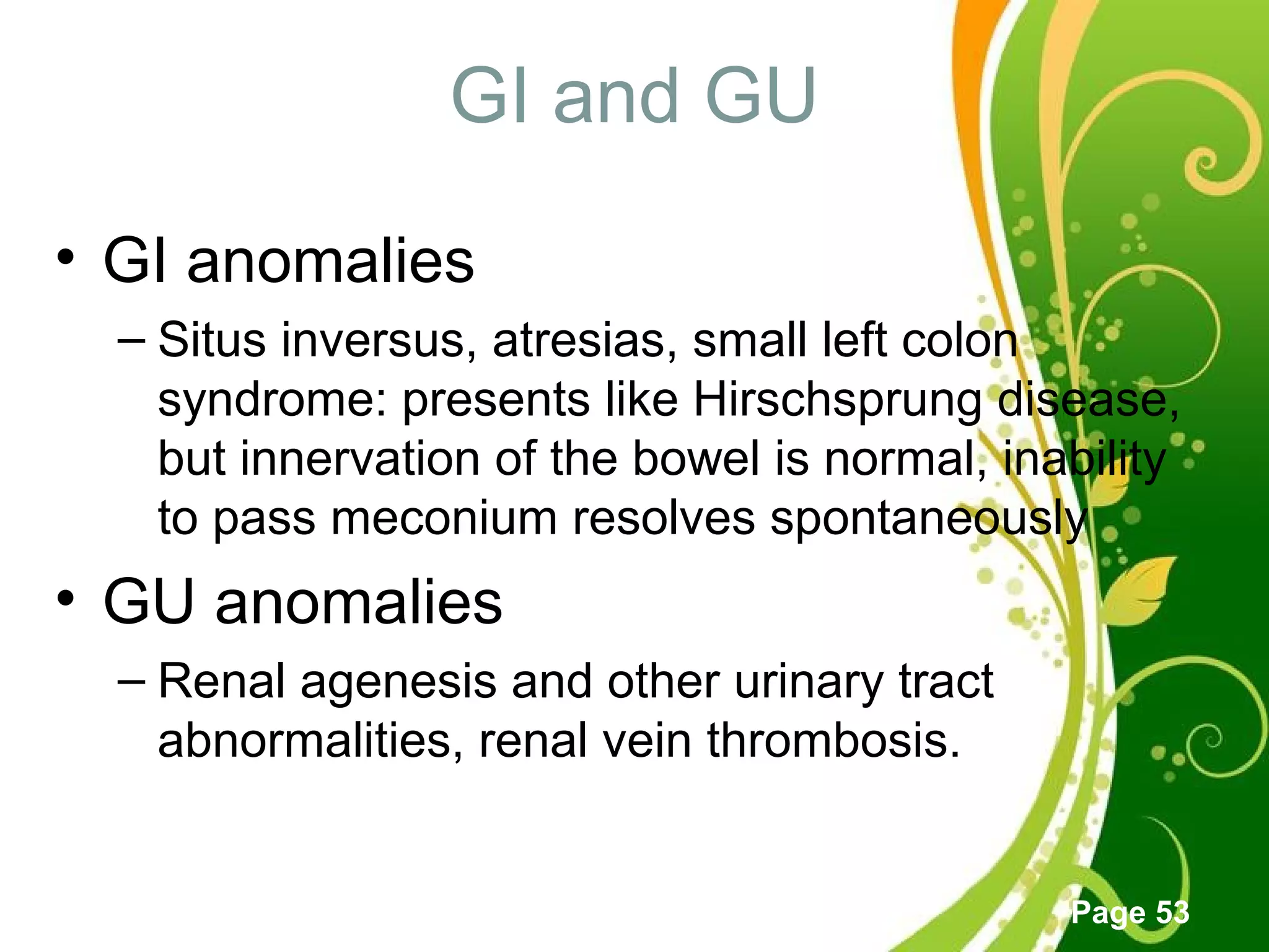 Click here to download this powerpoint template : Green Floral Free Powerpoint Template
For more : Powerpoint Template Presentations
Page 53
GI and GU
• GI anomalies
– Situs inversus, atresias, small left colon
syndrome: presents like Hirschsprung disease,
but innervation of the bowel is normal, inability
to pass meconium resolves spontaneously
• GU anomalies
– Renal agenesis and other urinary tract
abnormalities, renal vein thrombosis.
 