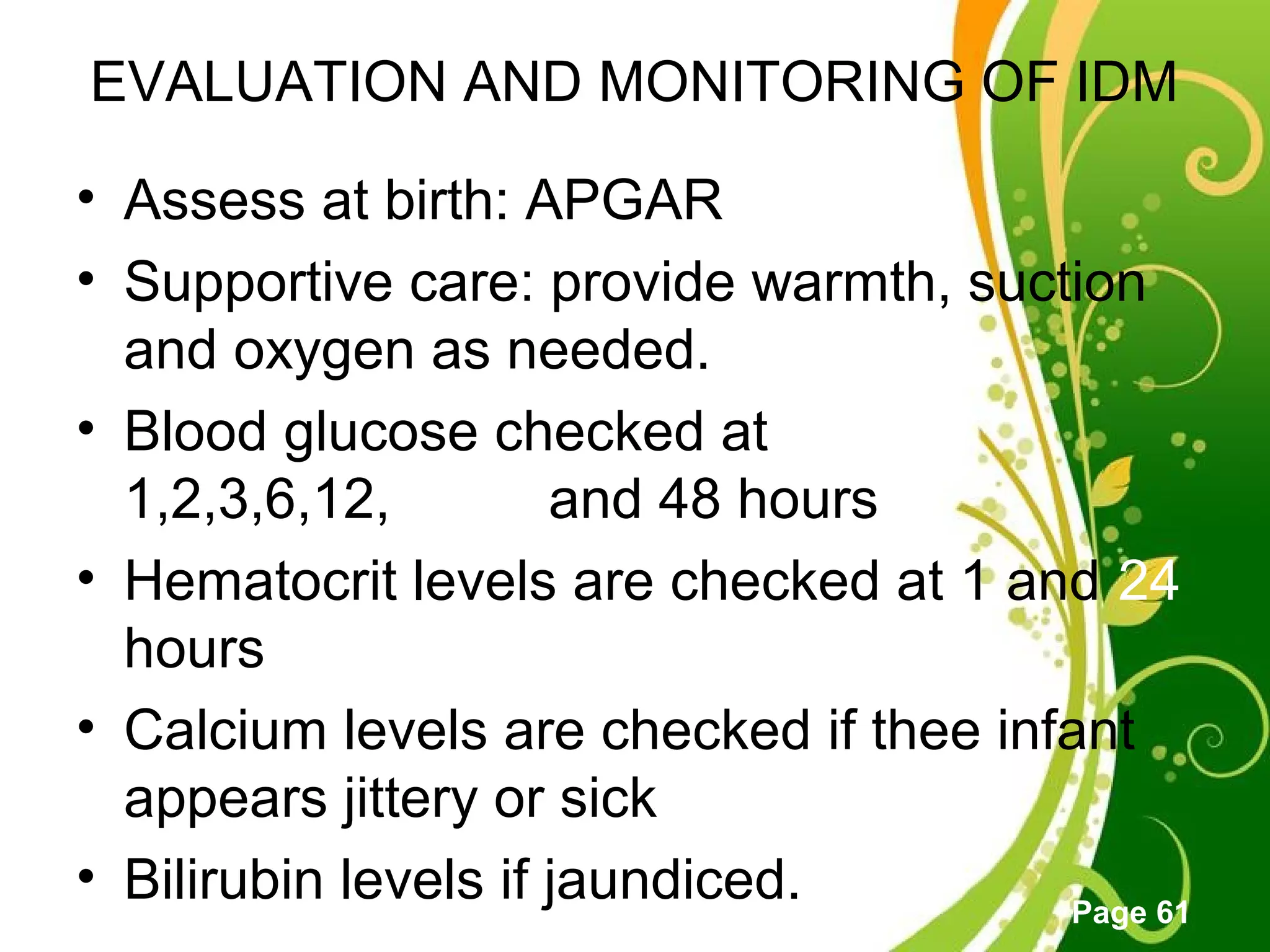 Click here to download this powerpoint template : Green Floral Free Powerpoint Template
For more : Powerpoint Template Presentations
Page 61
EVALUATION AND MONITORING OF IDM
• Assess at birth: APGAR
• Supportive care: provide warmth, suction
and oxygen as needed.
• Blood glucose checked at
1,2,3,6,12,24,26 and 48 hours
• Hematocrit levels are checked at 1 and 24
hours
• Calcium levels are checked if thee infant
appears jittery or sick
• Bilirubin levels if jaundiced.
 