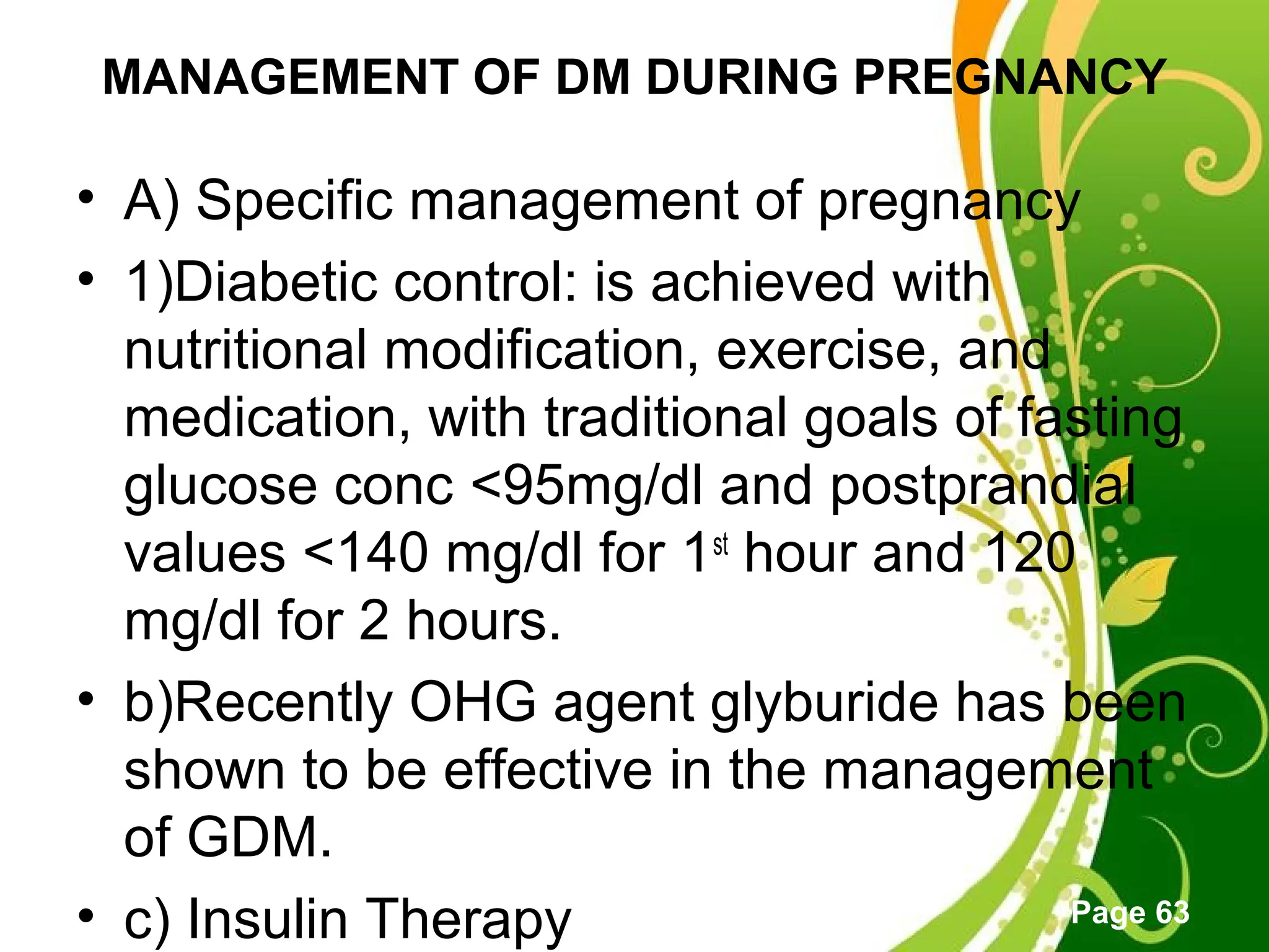 Click here to download this powerpoint template : Green Floral Free Powerpoint Template
For more : Powerpoint Template Presentations
Page 63
MANAGEMENT OF DM DURING PREGNANCY
• A) Specific management of pregnancy
• 1)Diabetic control: is achieved with
nutritional modification, exercise, and
medication, with traditional goals of fasting
glucose conc <95mg/dl and postprandial
values <140 mg/dl for 1st
hour and 120
mg/dl for 2 hours.
• b)Recently OHG agent glyburide has been
shown to be effective in the management
of GDM.
• c) Insulin Therapy
 
