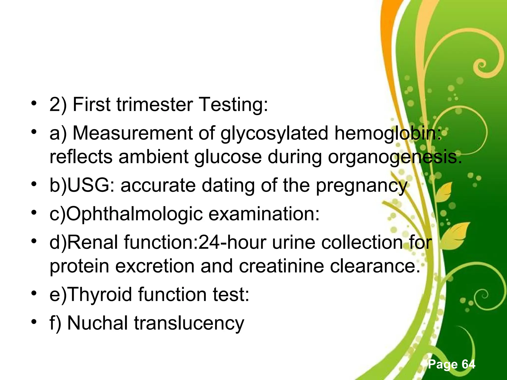Click here to download this powerpoint template : Green Floral Free Powerpoint Template
For more : Powerpoint Template Presentations
Page 64
• 2) First trimester Testing:
• a) Measurement of glycosylated hemoglobin:
reflects ambient glucose during organogenesis.
• b)USG: accurate dating of the pregnancy
• c)Ophthalmologic examination:
• d)Renal function:24-hour urine collection for
protein excretion and creatinine clearance.
• e)Thyroid function test:
• f) Nuchal translucency
 