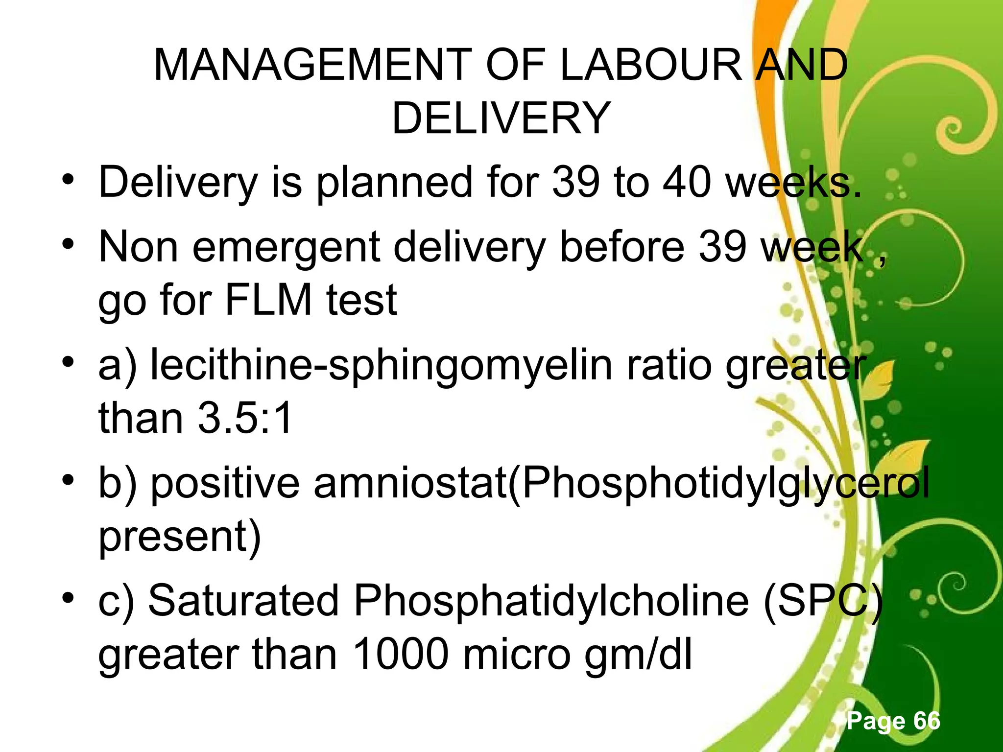 Click here to download this powerpoint template : Green Floral Free Powerpoint Template
For more : Powerpoint Template Presentations
Page 66
MANAGEMENT OF LABOUR AND
DELIVERY
• Delivery is planned for 39 to 40 weeks.
• Non emergent delivery before 39 week ,
go for FLM test
• a) lecithine-sphingomyelin ratio greater
than 3.5:1
• b) positive amniostat(Phosphotidylglycerol
present)
• c) Saturated Phosphatidylcholine (SPC)
greater than 1000 micro gm/dl
 