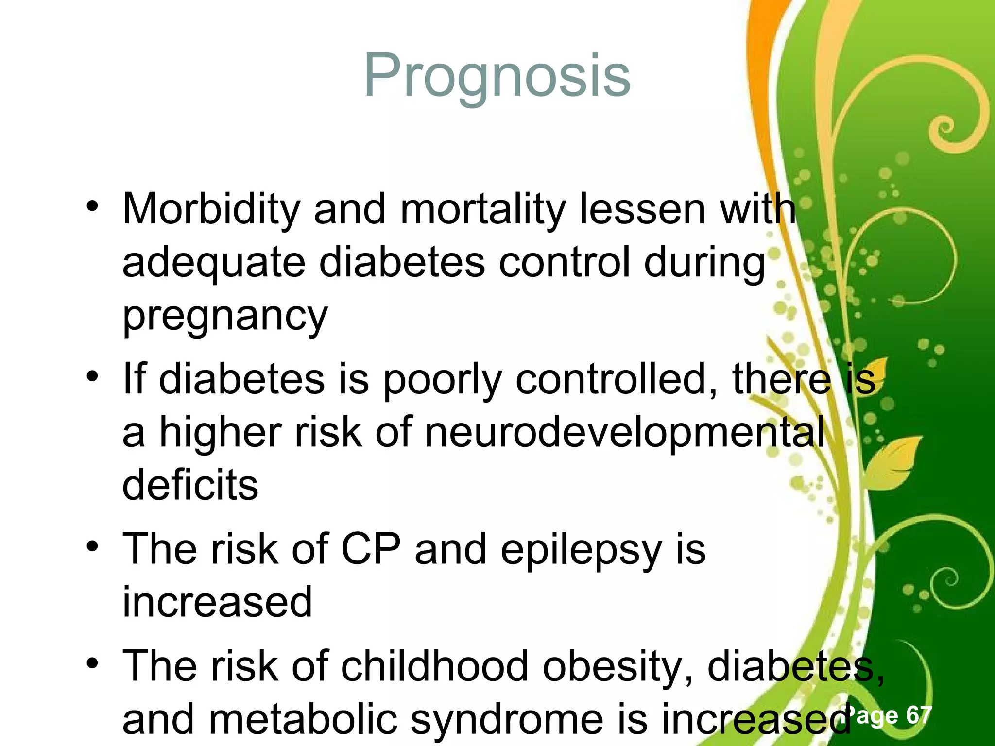 Click here to download this powerpoint template : Green Floral Free Powerpoint Template
For more : Powerpoint Template Presentations
Page 67
Prognosis
• Morbidity and mortality lessen with
adequate diabetes control during
pregnancy
• If diabetes is poorly controlled, there is
a higher risk of neurodevelopmental
deficits
• The risk of CP and epilepsy is
increased
• The risk of childhood obesity, diabetes,
and metabolic syndrome is increased
 