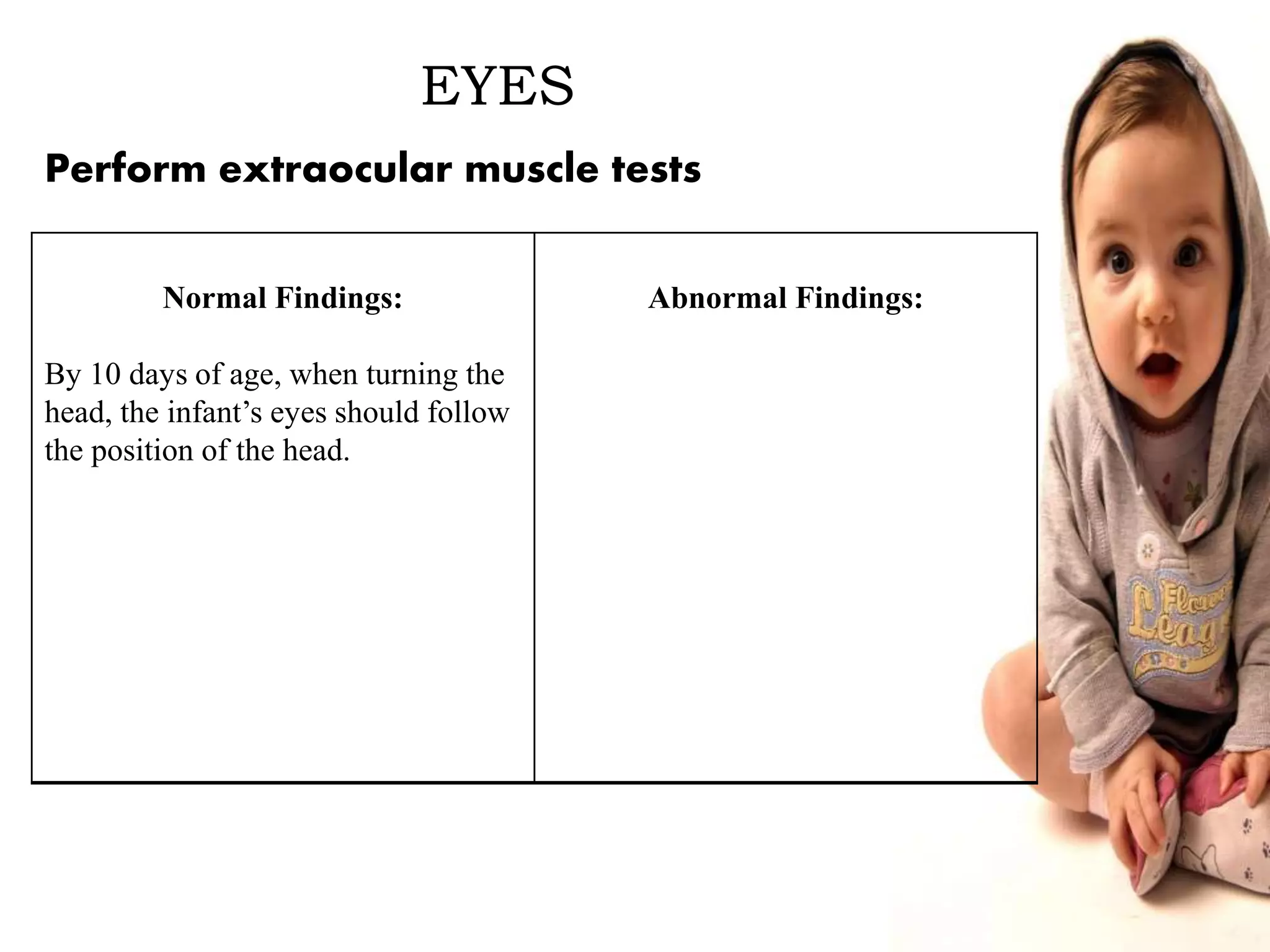 EYES
Normal Findings:
By 10 days of age, when turning the
head, the infant’s eyes should follow
the position of the head.
Abnormal Findings:
Perform extraocular muscle tests
 