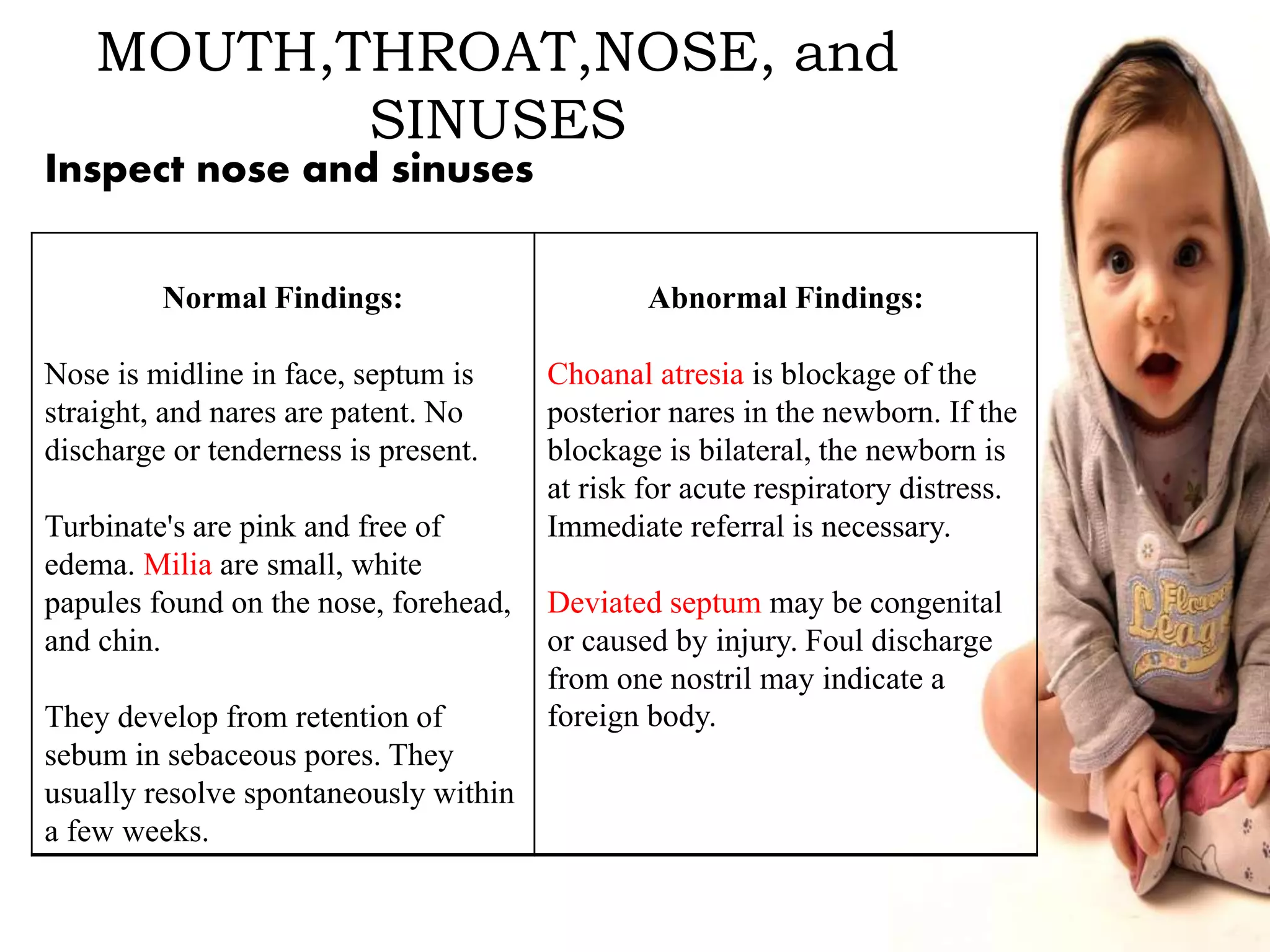 MOUTH,THROAT,NOSE, and
SINUSES
Normal Findings:
Nose is midline in face, septum is
straight, and nares are patent. No
discharge or tenderness is present.
Turbinate's are pink and free of
edema. Milia are small, white
papules found on the nose, forehead,
and chin.
They develop from retention of
sebum in sebaceous pores. They
usually resolve spontaneously within
a few weeks.
Abnormal Findings:
Choanal atresia is blockage of the
posterior nares in the newborn. If the
blockage is bilateral, the newborn is
at risk for acute respiratory distress.
Immediate referral is necessary.
Deviated septum may be congenital
or caused by injury. Foul discharge
from one nostril may indicate a
foreign body.
Inspect nose and sinuses
 