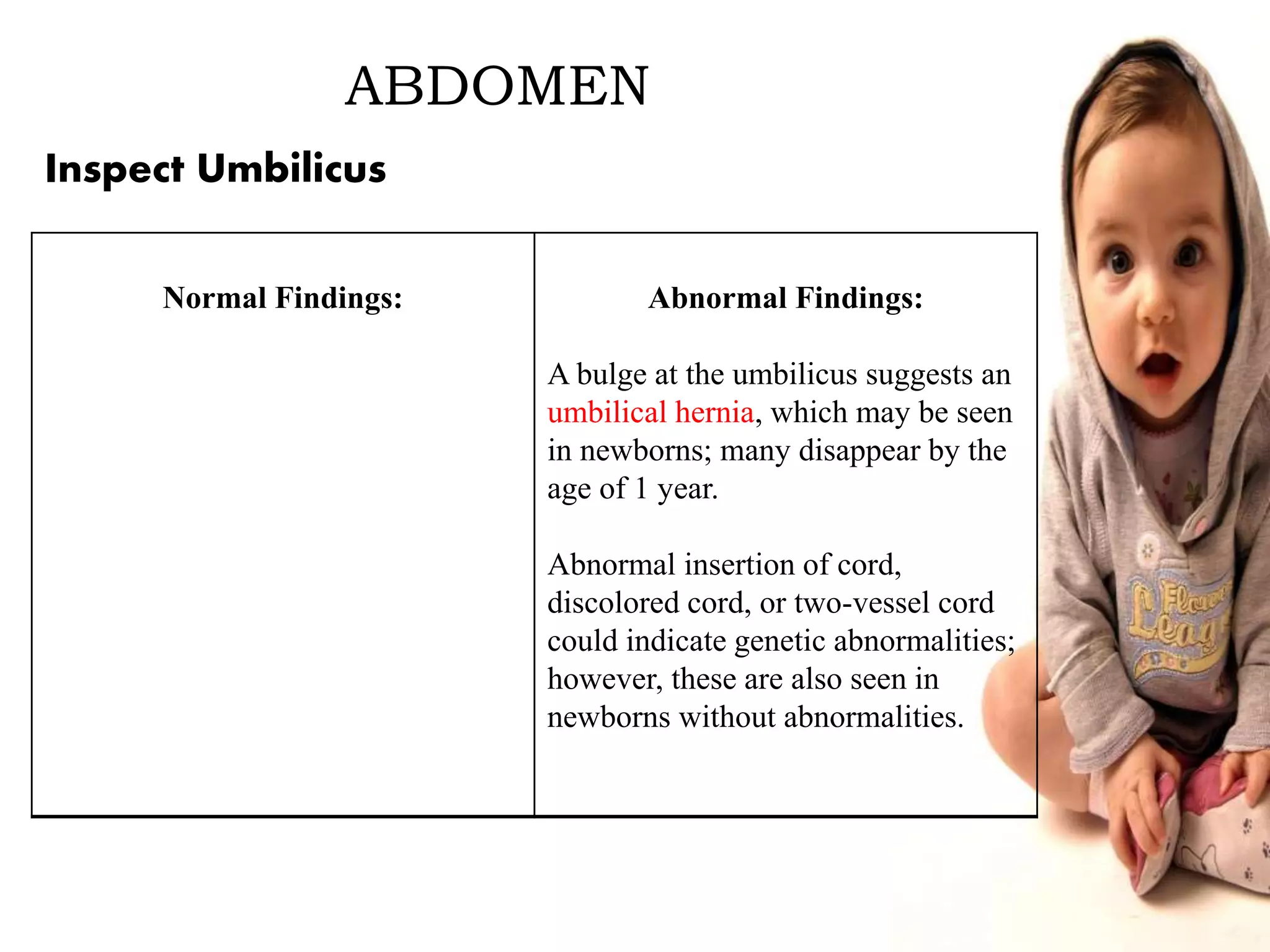 ABDOMEN
Normal Findings: Abnormal Findings:
A bulge at the umbilicus suggests an
umbilical hernia, which may be seen
in newborns; many disappear by the
age of 1 year.
Abnormal insertion of cord,
discolored cord, or two-vessel cord
could indicate genetic abnormalities;
however, these are also seen in
newborns without abnormalities.
Inspect Umbilicus
 