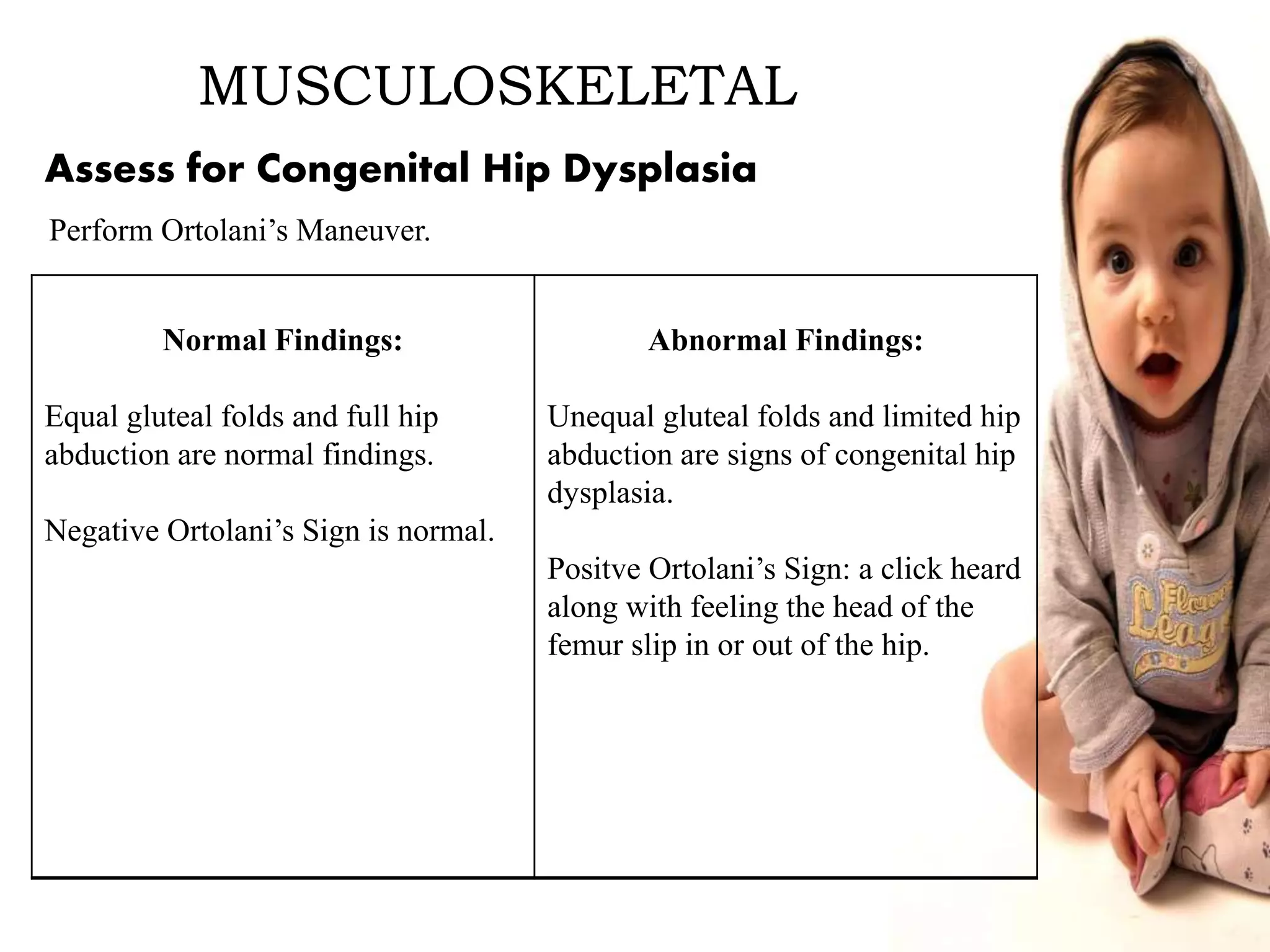 MUSCULOSKELETAL
Normal Findings:
Equal gluteal folds and full hip
abduction are normal findings.
Negative Ortolani’s Sign is normal.
Abnormal Findings:
Unequal gluteal folds and limited hip
abduction are signs of congenital hip
dysplasia.
Positve Ortolani’s Sign: a click heard
along with feeling the head of the
femur slip in or out of the hip.
Assess for Congenital Hip Dysplasia
Perform Ortolani’s Maneuver.
 