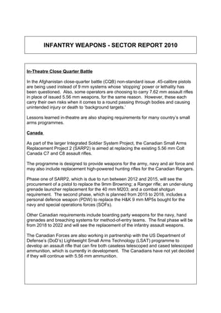 INFANTRY WEAPONS - SECTOR REPORT 2010



In-Theatre Close Quarter Battle

In the Afghanistan close-quarter battle (CQB) non-standard issue .45-calibre pistols
are being used instead of 9 mm systems whose ‘stopping’ power or lethality has
been questioned. Also, some operators are choosing to carry 7.62 mm assault rifles
in place of issued 5.56 mm weapons, for the same reason. However, these each
carry their own risks when it comes to a round passing through bodies and causing
unintended injury or death to ‘background targets.’

Lessons learned in-theatre are also shaping requirements for many country’s small
arms programmes.

Canada

As part of the larger Integrated Soldier System Project, the Canadian Small Arms
Replacement Project 2 (SARP2) is aimed at replacing the existing 5.56 mm Colt
Canada C7 and C8 assault rifles.

The programme is designed to provide weapons for the army, navy and air force and
may also include replacement high-powered hunting rifles for the Canadian Rangers.

Phase one of SARP2, which is due to run between 2012 and 2015, will see the
procurement of a pistol to replace the 9mm Browning; a Ranger rifle; an under-slung
grenade launcher replacement for the 40 mm M203; and a combat shotgun
requirement. The second phase, which is planned from 2015 to 2018, includes a
personal defence weapon (PDW) to replace the H&K 9 mm MP5s bought for the
navy and special operations forces (SOFs).

Other Canadian requirements include boarding party weapons for the navy, hand
grenades and breaching systems for method-of-entry teams. The final phase will be
from 2018 to 2022 and will see the replacement of the infantry assault weapons.

The Canadian Forces are also working in partnership with the US Department of
Defense’s (DoD’s) Lightweight Small Arms Technology (LSAT) programme to
develop an assault rifle that can fire both caseless telescoped and cased telescoped
ammunition, which is currently in development. The Canadians have not yet decided
if they will continue with 5.56 mm ammunition.
 