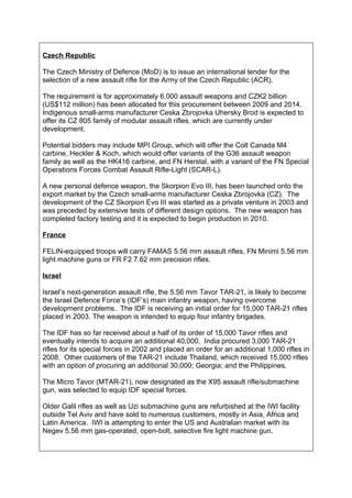 Czech Republic

The Czech Ministry of Defence (MoD) is to issue an international tender for the
selection of a new assault rifle for the Army of the Czech Republic (ACR).

The requirement is for approximately 6,000 assault weapons and CZK2 billion
(US$112 million) has been allocated for this procurement between 2009 and 2014.
Indigenous small-arms manufacturer Ceska Zbrojovka Uhersky Brod is expected to
offer its CZ 805 family of modular assault rifles, which are currently under
development.

Potential bidders may include MPI Group, which will offer the Colt Canada M4
carbine, Heckler & Koch, which would offer variants of the G36 assault weapon
family as well as the HK416 carbine, and FN Herstal, with a variant of the FN Special
Operations Forces Combat Assault Rifle-Light (SCAR-L).

A new personal defence weapon, the Skorpion Evo III, has been launched onto the
export market by the Czech small-arms manufacturer Ceska Zbrojovka (CZ). The
development of the CZ Skorpion Evo III was started as a private venture in 2003 and
was preceded by extensive tests of different design options. The new weapon has
completed factory testing and it is expected to begin production in 2010.

France

FELIN-equipped troops will carry FAMAS 5.56 mm assault rifles, FN Minimi 5.56 mm
light machine guns or FR F2 7.62 mm precision rifles.

Israel

Israel’s next-generation assault rifle, the 5.56 mm Tavor TAR-21, is likely to become
the Israel Defence Force’s (IDF’s) main infantry weapon, having overcome
development problems. The IDF is receiving an initial order for 15,000 TAR-21 rifles
placed in 2003. The weapon is intended to equip four infantry brigades.

The IDF has so far received about a half of its order of 15,000 Tavor rifles and
eventually intends to acquire an additional 40,000. India procured 3,000 TAR-21
rifles for its special forces in 2002 and placed an order for an additional 1,000 rifles in
2008. Other customers of the TAR-21 include Thailand, which received 15,000 rifles
with an option of procuring an additional 30,000; Georgia; and the Philippines.

The Micro Tavor (MTAR-21), now designated as the X95 assault rifle/submachine
gun, was selected to equip IDF special forces.

Older Galil rifles as well as Uzi submachine guns are refurbished at the IWI facility
outside Tel Aviv and have sold to numerous customers, mostly in Asia, Africa and
Latin America. IWI is attempting to enter the US and Australian market with its
Negev 5.56 mm gas-operated, open-bolt, selective fire light machine gun.
 