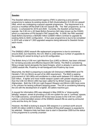 Sweden

The Swedish defence procurement agency (FMV) is planning a procurement
programme to replace its existing stocks of Ak5 (Automatkarbin 5) 5.56 mm assault
rifles, which are undergoing a second upgrade programme. The requirement is to
procure a modified off-the-shelf 5.56 mm assault rifle. The ‘Ak6’ programme, as it is
known, is scheduled for 2019 and 2020. Currently, the Swedish armed forces
operate the 5.56 mm x 45 Saab Bofors Dynamics Ak5 (also known as the CGAS)
which is a derivative of FN Herstal’s FNC assault rifle. In 2006, the FMV awarded
Saab Bofors Dynamics a SEK260 million (US$40 million) contract to upgrade its
existing Ak5s to Ak5C configuration. A four-year programme is due to be completed
in 2010 with a total of 1,500 upgraded weapons being delivered to Swedish forces
each month.

U.K.

The SA80A2 L85A2 assault rifle replacement programme is due to commence
around 2020, but meantime, the U.K. MoD is under-taking a number of upgrades to
the existing A2 variant to bring it up to A3 configuration.

The British Army’s 5.56 mm Light Machine Gun (LMG) or Minimi, has been criticised
for not being accurate and effective beyond 200 metres. The MoD is considering
fitting a longer barrel alongside the bipod foregrip, which is already in service with the
L85A2 assault rifle, Picatinny tri-rail handguard and Picatinny top cover.

Meanwhile, the MoD is preparing to evaluate US Ordnance’s M60E4/M43 and FN
Herstal’s 7.62 mm Minimi as part of its LMG requirement. The MoD is seeking
procurement of 190 LMGs and ancillaries in a deal worth between £10 million and
£20 million. A lighter and more mobile weapon system with greater stopping power
than the 5.56 mm Minimi LMG has been called for by British troops operating in
Afghanistan. Both the 5.56 mm Light Support Weapon and Minimi LMG have come
in for criticism for lacking sufficient stopping power. The UK is considering following
the US with the development of a lighter .50-calibre machine gun.

A request for information (RfI) was released in May 2009 for a “close-quarter
lethality” weapon, aimed at providing a 5.56 mm system for use in “confined” spaces.
For CQB scenarios, conventional UK forces have access to the 5.56 mm L22A2
carbine, a short-barrelled version of the SA80A2 assault rifle as used by armoured
units and the Army Air Corps.

However, the MoD is looking to acquire 300 weapons in a contract worth around
EUR7.25 million (US$10.3 million). A modified off-the-shelf weapon is expected to
be selected. Weapons trials had been due to start in December 2009 but the status
of the programme is currently uncertain




.
 
