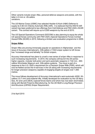 Other variants include sniper rifles, personal defence weapons and pistols, with the
latter in 9 mm or .45-calibre
variations.

The US Marine Corps (USMC) has selected Heckler & Koch (H&K) Defense to
supply its 5.56 mm Infantry Automatic Rifle (IAR). It is believed that the HK416 IAR
variant has been preferred to two offerings from Colt Defense and FNH USA’s SCAR
variant. The contract will require up to 6,500 weapons by the end of 2010.

The US Special Operations Command (SOCOM) is also planning to equip the whole
US special forces community with FNH USA’s Special Operations Forces Combat
Assault Rifle (SCAR) in 2010, following a limited user-evaluation programme in 2009.

Sniper Rifles

Sniper rifles are proving immensely popular on operations in Afghanistan and the
issue of Accuracy International’s .338-calibre L115A3 sniper system to UK forces
has “increased range and lethality” for British snipers.

Accuracy International has plans to unveil a new series of sniper rifles in response to
such increasing requirements. In 2010, the company will launch the AX-series:
higher capacity, modular bolt-action and semi-automatic weapons in 7.62 mm, .300-
calibre Winchester Magnum and .338-calibre systems. The move is part of a
response to the U.S. DoD’s requirement for a Precision Sniper Rifle (PSR), which will
now be fielded across the tri-services in the US along with increasing requirements
for longer precision weaponry capable of engaging targets at ranges over 1,000
metres.

The move follows development of Accuracy International’s semi-automatic AS50 .50-
calibre (12.7 mm) anti-materiel rifle, initially developed for evaluation by the US Navy
Sea, Air and Land (SEAL) special forces teams and which has now been short-listed,
along with Barrett Firearms Manufacturing, for the UK MoD’s Long-Range Precision
Anti-Structure (LRPAS) Sniper Requirement.



21st April 2010
 