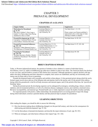 Copyright © 2016 Laura E. Berk. All Rights Reserved. 35
CHAPTER 3
PRENATAL DEVELOPMENT
CHAPTER-AT-A-GLANCE
Chapter Outline Instruction Ideas Supplements
Motivations for Parenthood
pp. 91–94
Why Have Children? • How Large a
Family? • Is There a Best Time During
Adulthood to Have a Child?
Learning Objective 3.1
Learning Activity 3.4
Ask Yourself p. 94
Test Bank Items 1–13, 101
Please contact your Pearson publisher’s
representative for a wide range of video
offerings available to adopters.
Prenatal Development pp. 95–101
Conception • Germinal Period • Period
of the Embryo • Period of the Fetus
Learning Objective 3.2
Learning Activities 3.1, 3.4
Ask Yourself p. 101
Test Bank Items 14–50, 102
Prenatal Environmental Influences
pp. 101–118
Teratogens • Other Maternal Factors •
The Importance of Prenatal Health Care
Learning Objectives 3.3–3.6
Lecture Enhancements 3.1–3.2
Learning Activities 3.2–3.4
Ask Yourself p. 118
Test Bank Items 51–97, 103–106
Preparing for Parenthood
pp. 118–120
The Baby Becomes a Reality • Models
of Effective Parenthood • The Parental
Relationship
Learning Objective 3.7
Learning Activity 3.4
Ask Yourself p. 120
Test Bank Items 98–100
BRIEF CHAPTER SUMMARY
Today, in Western industrialized nations, the question of whether to have children is a matter of individual choice.
Nevertheless, most U.S. adults of childbearing age either have children or plan to have them. The American family has declined
in size over time, and first births to women in their thirties have increased. Although reproductive capacity declines with age,
adults who delay childbearing until their education is complete, their careers are established, and they are emotionally more
mature may be better able to invest in parenting.
Prenatal development begins with conception and unfolds in three phases: (1) the germinal period, during which the newly
formed zygote travels down and out of the fallopian tube and attaches itself to the uterine wall; (2) the period of the embryo,
during which the groundwork is laid for all body structures and internal organs; and (3) the period of the fetus, the “growth and
finishing” phase.
During the prenatal period, the developing organism can be endangered by teratogens, including drugs, tobacco, alcohol,
radiation, and environmental pollution, as well as by infectious disease, inadequate exercise, poor nutrition, emotional stress,
Rh factor incompatibility, and maternal age. Prenatal health care is vitally important to ensure the health of mother and baby.
For expectant parents with positive, stable relationships, the prenatal period is an exciting period of major life change
during which individuals construct a parental identity and take practical steps to prepare for parenthood.
LEARNING OBJECTIVES
After reading this chapter, you should be able to answer the following:
3.1 How has decision making about childbearing changed over the past half century, and what are the consequences for
child rearing and child development? (pp. 91–94)
3.2 List the three phases of prenatal development, and describe the major milestones of each. (pp. 96–101)
3.3 What are teratogens, and what factors influence their impact? (pp. 101–104)
Infants Children and Adolescents 8th Edition Berk Solutions Manual
Full Download: https://alibabadownload.com/product/infants-children-and-adolescents-8th-edition-berk-solutions-manual/
This sample only, Download all chapters at: AlibabaDownload.com
 